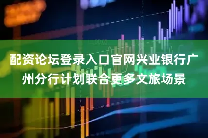 配资论坛登录入口官网兴业银行广州分行计划联合更多文旅场景