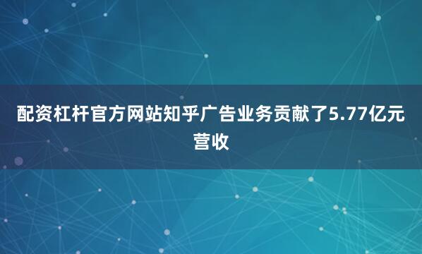 配资杠杆官方网站知乎广告业务贡献了5.77亿元营收