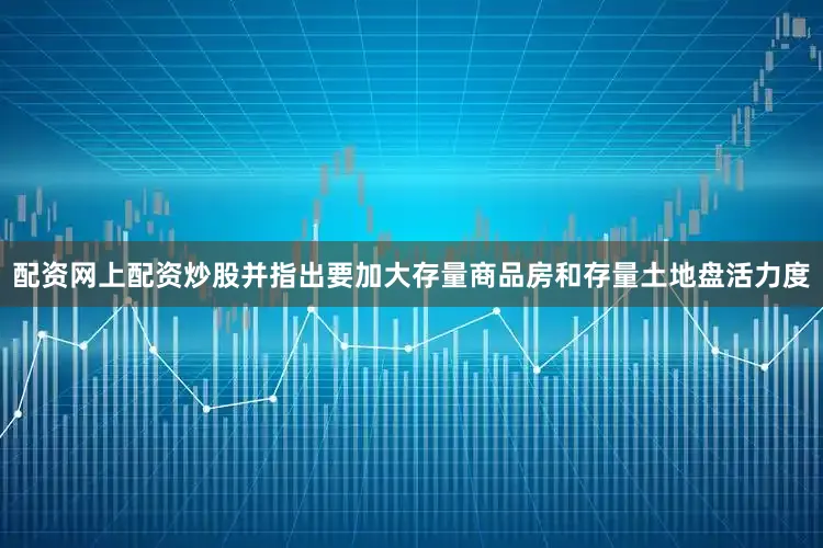 配资网上配资炒股并指出要加大存量商品房和存量土地盘活力度