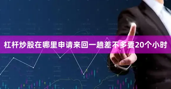 杠杆炒股在哪里申请来回一趟差不多要20个小时