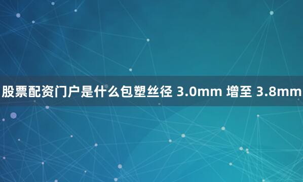 股票配资门户是什么包塑丝径 3.0mm 增至 3.8mm