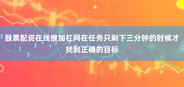 股票配资在线搜加杠网在任务只剩下三分钟的时候才找到正确的目标