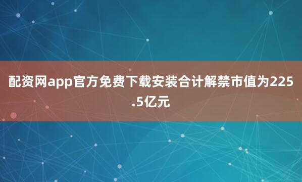 配资网app官方免费下载安装合计解禁市值为225.5亿元