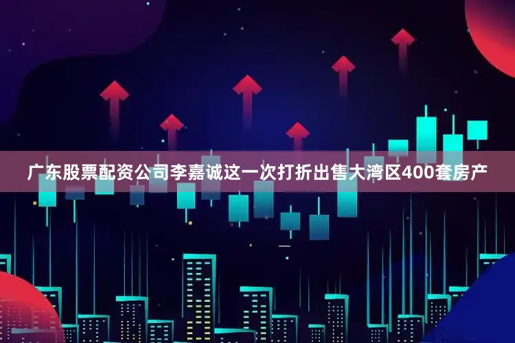 广东股票配资公司李嘉诚这一次打折出售大湾区400套房产