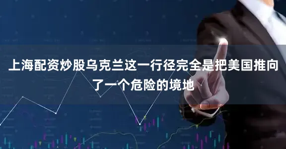 上海配资炒股乌克兰这一行径完全是把美国推向了一个危险的境地