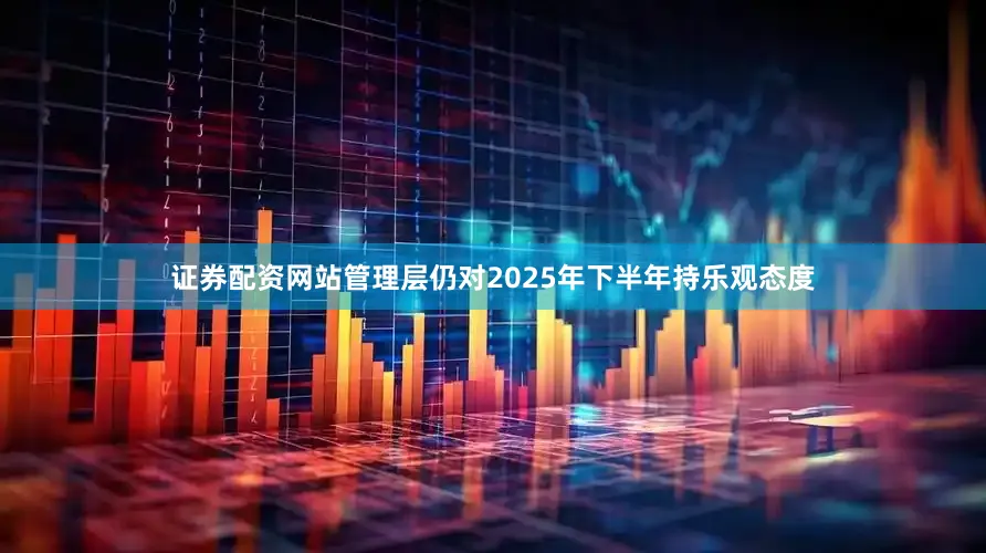 证券配资网站管理层仍对2025年下半年持乐观态度